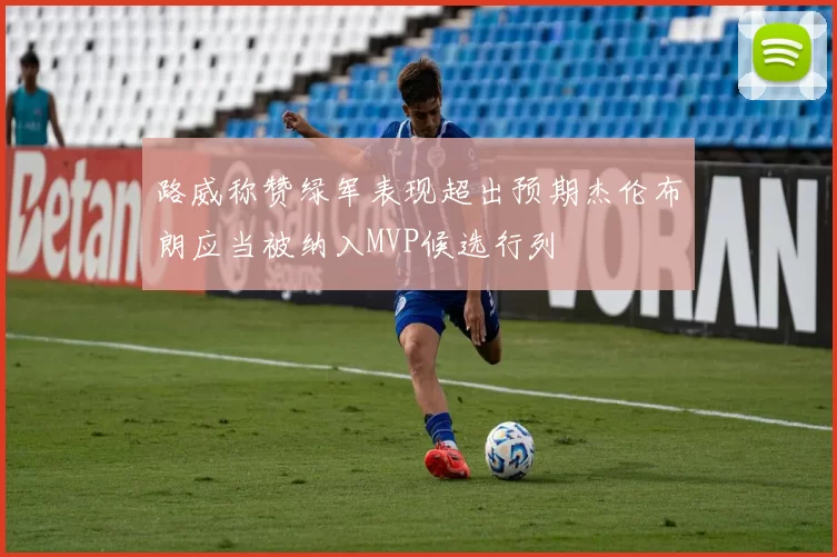 路威称赞绿军表现超出预期杰伦布朗应当被纳入MVP候选行列