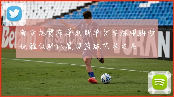 曾令旭赞布泽利斯单打克林根脚步优雅似科比展现篮球艺术之美