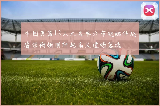 中国男篮12人大名单公布赵继伟赵睿领衔胡明轩赵嘉义遗憾落选