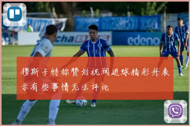 穆斯卡特称赞刘祝润进球精彩并表示有些事情无法评论
