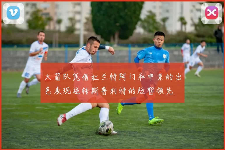 火箭队凭借杜兰特阿门和申京的出色表现逆转斯普利特的短暂领先