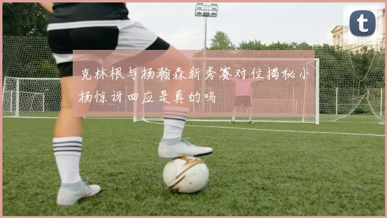 克林根与杨瀚森新秀赛对位揭秘小杨惊讶回应是真的吗
