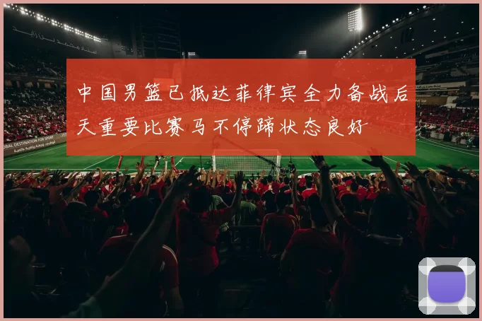 中国男篮已抵达菲律宾全力备战后天重要比赛马不停蹄状态良好