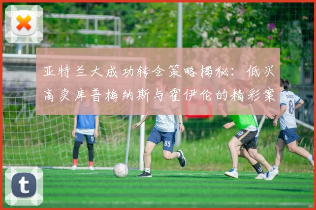 亚特兰大成功转会策略揭秘：低买高卖库普梅纳斯与霍伊伦的精彩案例