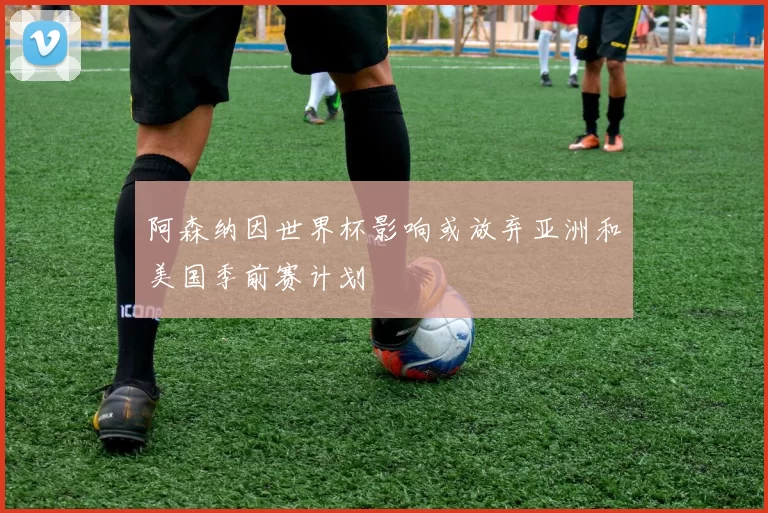 阿森纳因世界杯影响或放弃亚洲和美国季前赛计划