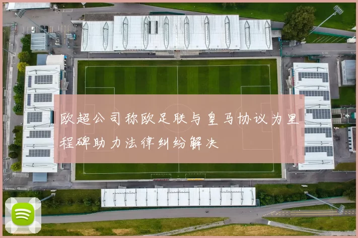 欧超公司称欧足联与皇马协议为里程碑助力法律纠纷解决