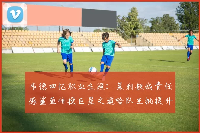 韦德回忆职业生涯：莱利教我责任感鲨鱼传授巨星之道哈队互批提升自我
