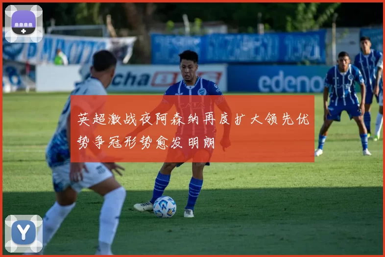 英超激战夜阿森纳再度扩大领先优势争冠形势愈发明朗