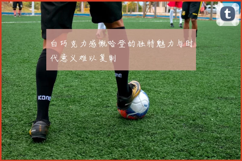 白巧克力感慨哈登的独特魅力与时代意义难以复制